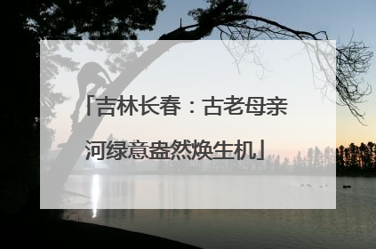 吉林长春：古老母亲河绿意盎然焕生机